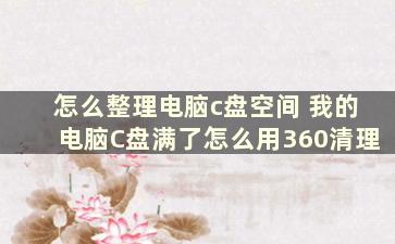 怎么整理电脑c盘空间 我的电脑C盘满了怎么用360清理